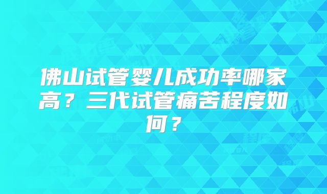 佛山试管婴儿成功率哪家高？三代试管痛苦程度如何？