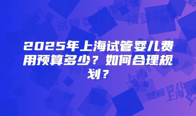 2025年上海试管婴儿费用预算多少?如何合理规划?