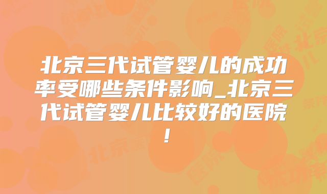 北京三代试管婴儿的成功率受哪些条件影响_北京三代试管婴儿比较好的医院!