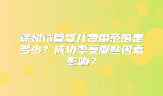徐州试管婴儿费用范围是多少?成功率受哪些因素影响?