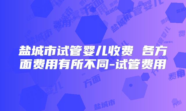 盐城市试管婴儿收费 各方面费用有所不同-试管费用
