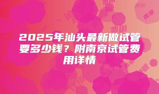 2025年汕头最新做试管要多少钱?附南京试管费用详情