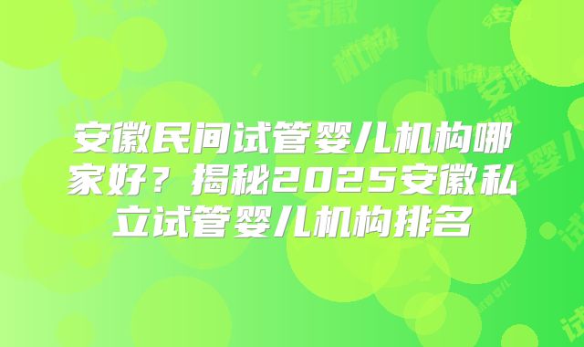 安徽民间试管婴儿机构哪家好?揭秘2025安徽私立试管婴儿机构排名