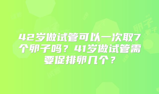 42岁做试管可以一次取7个卵子吗?41岁做试管需要促排卵几个?