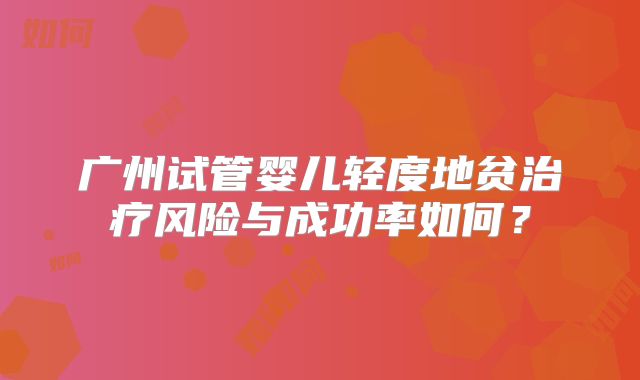 广州试管婴儿轻度地贫治疗风险与成功率如何？