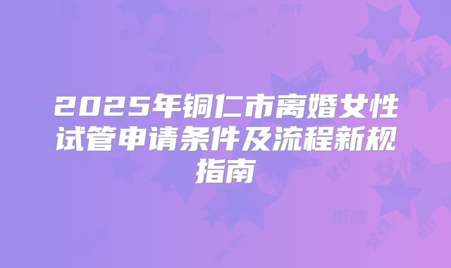 2025年铜仁市离婚女性试管申请条件及流程新规指南