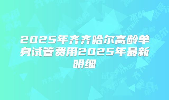 2025年齐齐哈尔高龄单身试管费用2025年最新明细