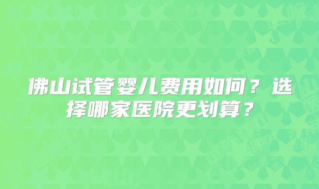 佛山试管婴儿费用如何?选择哪家医院更划算?