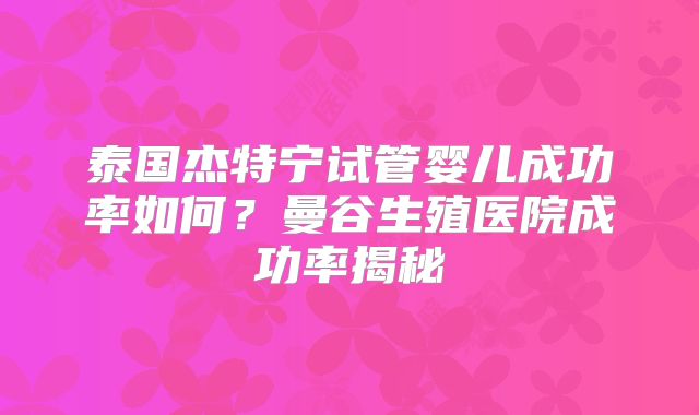 泰国杰特宁试管婴儿成功率如何?曼谷生殖医院成功率揭秘