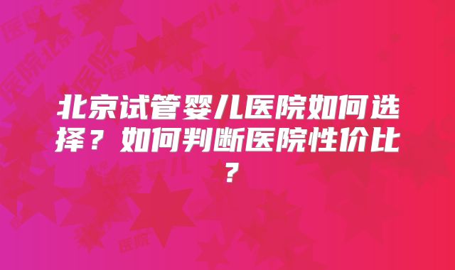 北京试管婴儿医院如何选择?如何判断医院性价比?