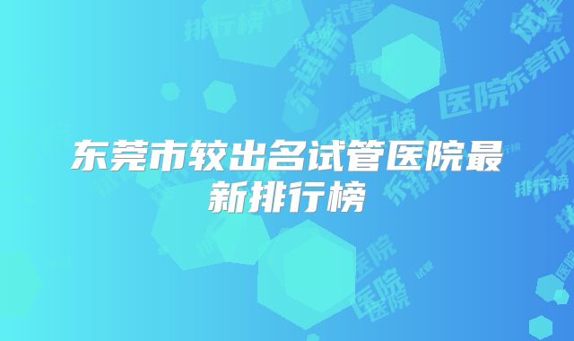东莞市较出名试管医院最新排行榜