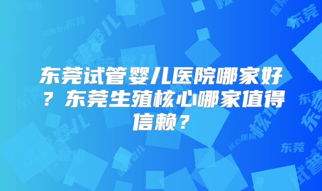 东莞试管婴儿医院哪家好？东莞生殖核心哪家值得信赖？