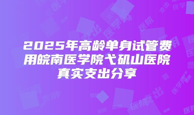 2025年高龄单身试管费用皖南医学院弋矶山医院真实支出分享