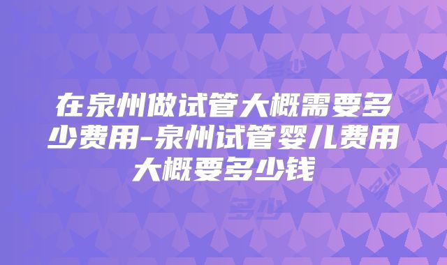 在泉州做试管大概需要多少费用-泉州试管婴儿费用大概要多少钱