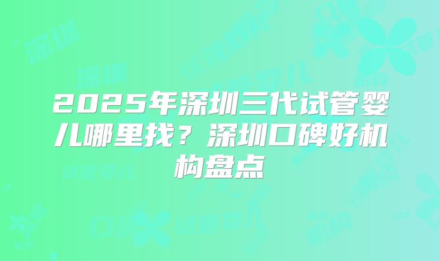 2025年深圳三代试管婴儿哪里找？深圳口碑好机构盘点