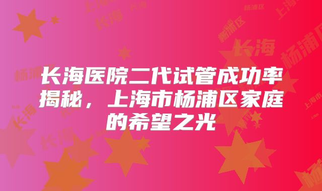 长海医院二代试管成功率揭秘，上海市杨浦区家庭的希望之光