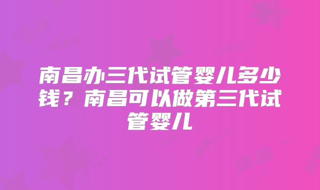 南昌办三代试管婴儿多少钱?南昌可以做第三代试管婴儿