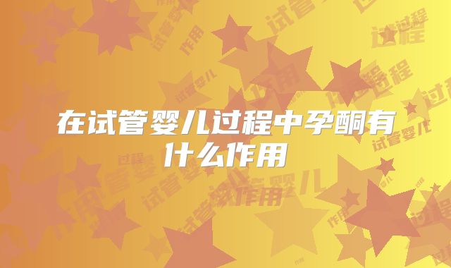 在试管婴儿过程中孕酮有什么作用