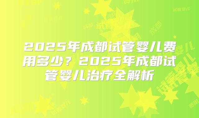 2025年成都试管婴儿费用多少?2025年成都试管婴儿治疗全解析