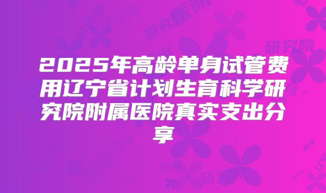 2025年高龄单身试管费用辽宁省计划生育科学研究院附属医院真实支出分享