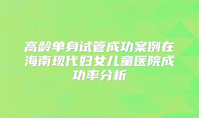 高龄单身试管成功案例在海南现代妇女儿童医院成功率分析