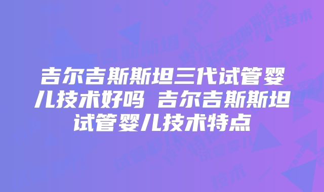 吉尔吉斯斯坦三代试管婴儿技术好吗 吉尔吉斯斯坦试管婴儿技术特点