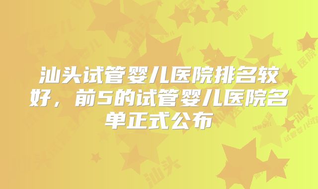 汕头试管婴儿医院排名较好，前5的试管婴儿医院名单正式公布