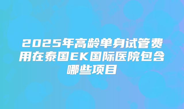 2025年高龄单身试管费用在泰国EK国际医院包含哪些项目