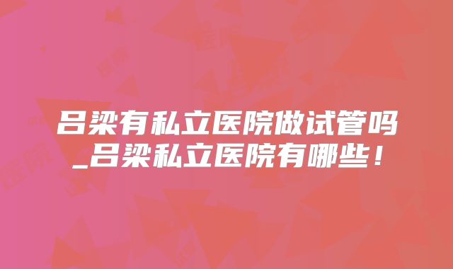 吕梁有私立医院做试管吗_吕梁私立医院有哪些!