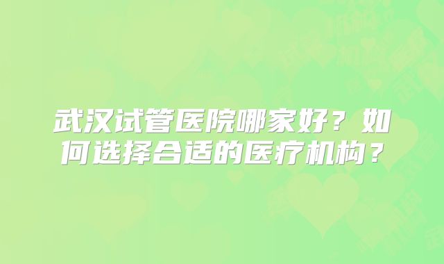武汉试管医院哪家好?如何选择合适的医疗机构?