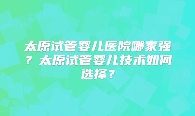 太原试管婴儿医院哪家强?太原试管婴儿技术如何选择?