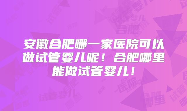 安徽合肥哪一家医院可以做试管婴儿呢!合肥哪里能做试管婴儿!