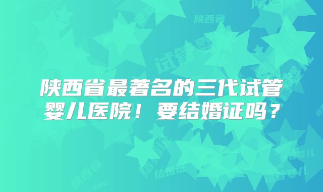陕西省最著名的三代试管婴儿医院!要结婚证吗?