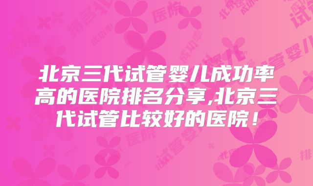 北京三代试管婴儿成功率高的医院排名分享,北京三代试管比较好的医院!