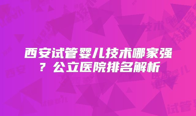 西安试管婴儿技术哪家强?公立医院排名解析