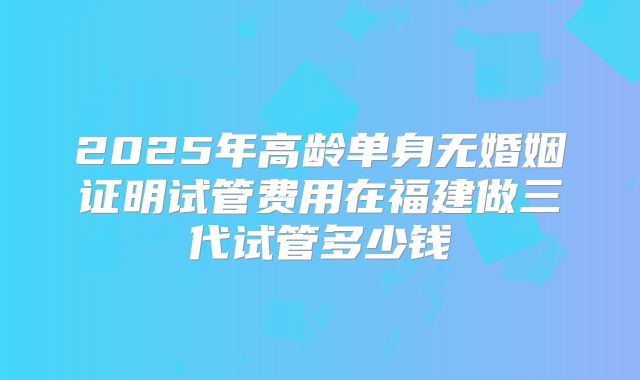 2025年高龄单身无婚姻证明试管费用在福建做三代试管多少钱