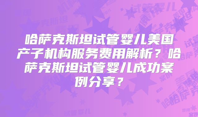 哈萨克斯坦试管婴儿美国产子机构服务费用解析?哈萨克斯坦试管婴儿成功案例分享?