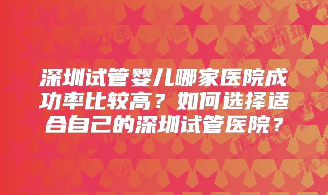 深圳试管婴儿哪家医院成功率比较高?如何选择适合自己的深圳试管医院?