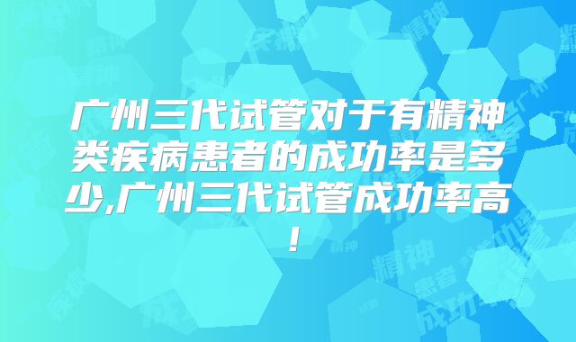 广州三代试管对于有精神类疾病患者的成功率是多少,广州三代试管成功率高!