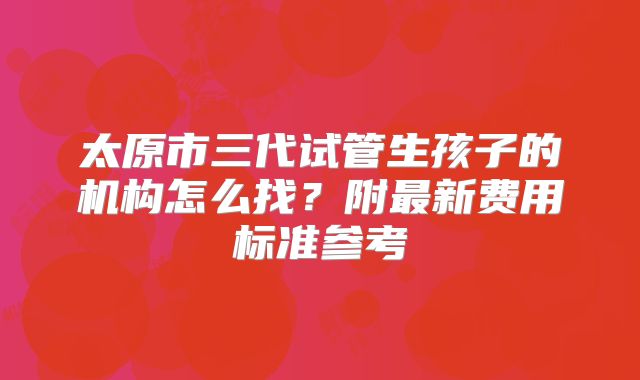 太原市三代试管生孩子的机构怎么找?附最新费用标准参考