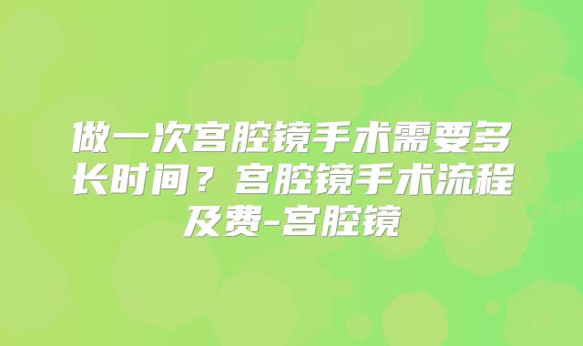 做一次宫腔镜手术需要多长时间？宫腔镜手术流程及费-宫腔镜