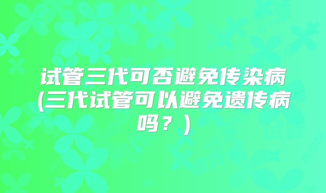 试管三代可否避免传染病(三代试管可以避免遗传病吗?)