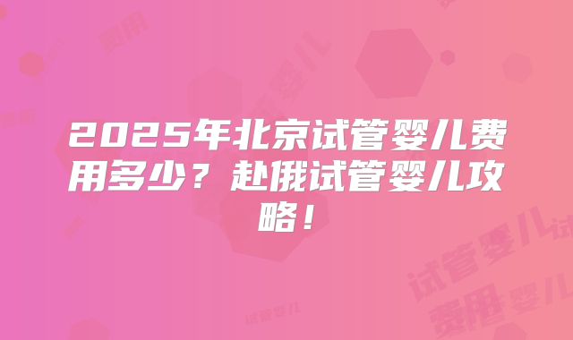 2025年北京试管婴儿费用多少?赴俄试管婴儿攻略!