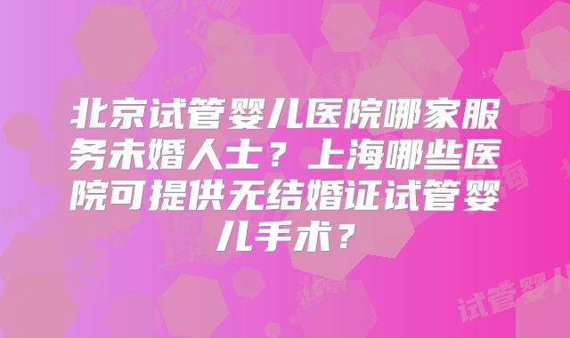 北京试管婴儿医院哪家服务未婚人士？上海哪些医院可提供无结婚证试管婴儿手术？