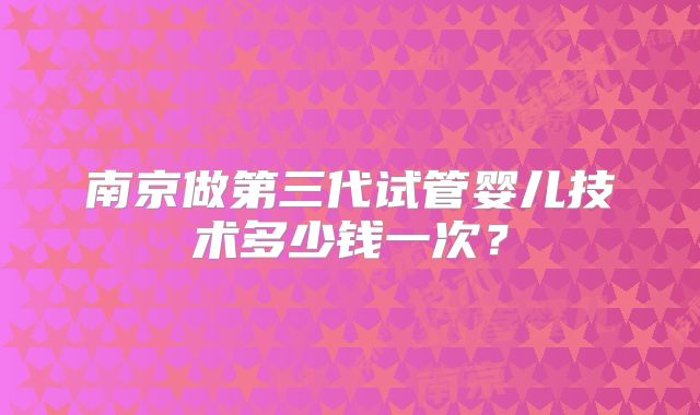 南京做第三代试管婴儿技术多少钱一次?