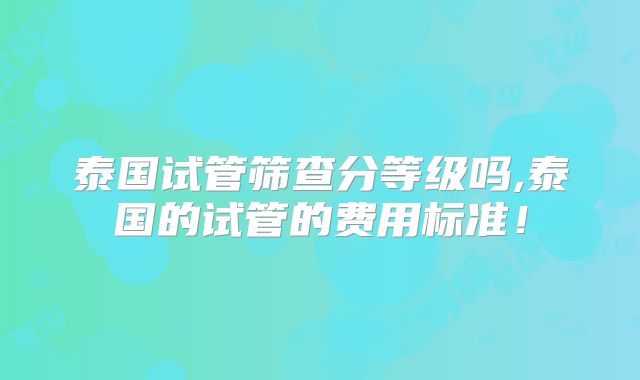 泰国试管筛查分等级吗,泰国的试管的费用标准！