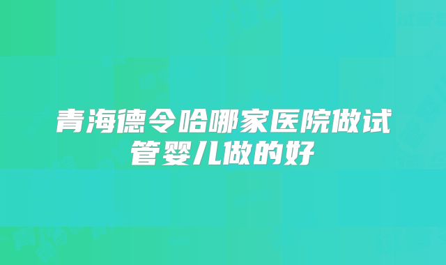 青海德令哈哪家医院做试管婴儿做的好