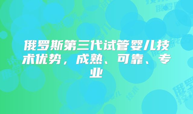 俄罗斯第三代试管婴儿技术优势,成熟、可靠、专业