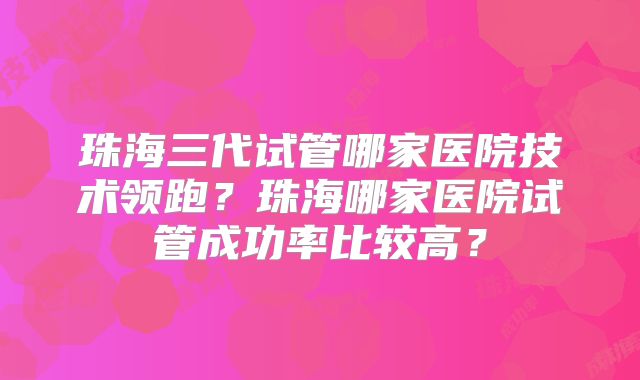 珠海三代试管哪家医院技术领跑?珠海哪家医院试管成功率比较高?