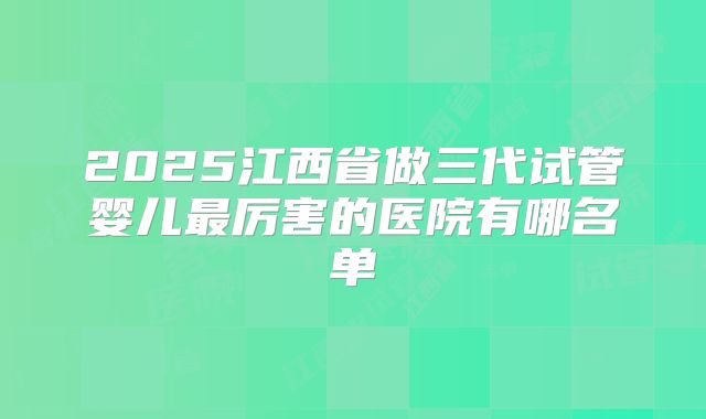 2025江西省做三代试管婴儿最厉害的医院有哪名单